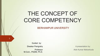 THE CONCEPT OF
CORE COMPETENCY
A presentation by:
Alok Kumar Mahankuda
1
BERHAMPUR UNIVERSITY
Guided by:
Diwakar Panigrahy
Professor
M.Com., PGDM, Ph.D.
 