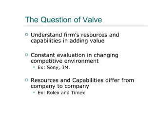 The Question of Valve Understand firm’s resources and capabilities in adding value Constant evaluation in changing competitive environment Ex: Sony, 3M. Resources and Capabilities differ from company to company Ex: Rolex and Timex 