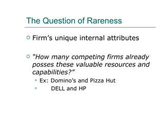 The Question of Rareness Firm’s unique internal attributes “ How many competing firms already posses these valuable resources and capabilities?” Ex: Domino’s and Pizza Hut DELL and HP 