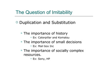 The Question of Imitability Duplication and Substitution The importance of history Ex: Caterpillar and Komatsu The importance of small decisions Ex: Mail box Inc The importance of socially complex resources. Ex: Sony, HP 