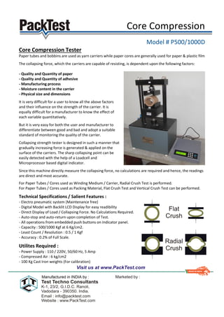 Core Compression
Model # P500/1000D
Core Compression Tester
Paper tubes and bobbins are used as yarn carriers while paper cores are generally used for paper & plastic film
The collapsing force, which the carriers are capable of resisting, is dependent upon the following factors:
- Quality and Quantity of paper
- Quality and Quantity of adhesive
- Manufacturing process
- Moisture content in the carrier
- Physical size and dimensions
It is very difficult for a user to know all the above factors
and their influence on the strength of the carrier. It is
equally difficult for a manufacturer to know the effect of
each variable quantitatively.
But it is very easy for both the user and manufacturer to
differentiate between good and bad and adopt a suitable
standard of monitoring the quality of the carrier.
Collapsing strength tester is designed in such a manner that
gradually increasing force is generated & applied on the
surface of the carriers. The sharp collapsing point can be
easily detected with the help of a Loadcell and
Microprocessor based digital indicator.
Since this machine directly measure the collapsing force, no calculations are required and hence, the readings
are direct and most accurate.
For Paper Tubes / Cores used as Winding Medium / Carrier, Radial Crush Test is performed.
For Paper Tubes / Cores used as Packing Material, Flat Crush Test and Vertical Crush Test can be performed.
Technical Specifications / Salient Features :
- Electro pneumatic system (Maintenance free)
- Digital Model with Backlit LCD Display for easy readibility
- Direct Display of Load / Collapsing Force. No Calculations Required.
- Auto-stop and auto-return upon completion of Test.
- All operations from embedded push buttons on Indicator panel.
- Capacity : 500/1000 Kgf at 6 Kg/cm2.
- Least Count / Resolution : 0.5 / 1 Kgf
- Accuracy : 0.2% of Full Scale.
Utilites Required :
- Power Supply : 110 / 220V, 50/60 Hz, 5 Amp
- Compressed Air : 6 kg/cm2
- 100 Kg Cast Iron weights (For calibration)
 