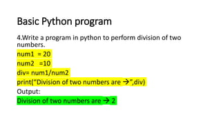 Basic Python program
4.Write a program in python to perform division of two
numbers.
num1 = 20
num2 =10
div= num1/num2
print(“Division of two numbers are ”,div)
Output:
Division of two numbers are  2
 