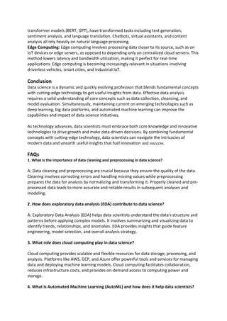 transformer models (BERT, GPT), have transformed tasks including text generation,
sentiment analysis, and language translation. Chatbots, virtual assistants, and content
analysis all rely heavily on natural language processing.
Edge Computing: Edge computing involves processing data closer to its source, such as on
IoT devices or edge servers, as opposed to depending only on centralized cloud servers. This
method lowers latency and bandwidth utilization, making it perfect for real-time
applications. Edge computing is becoming increasingly relevant in situations involving
driverless vehicles, smart cities, and industrial IoT.
Conclusion
Data science is a dynamic and quickly evolving profession that blends fundamental concepts
with cutting-edge technology to get useful insights from data. Effective data analysis
requires a solid understanding of core concepts such as data collection, cleansing, and
model evaluation. Simultaneously, maintaining current on emerging technologies such as
deep learning, big data platforms, and automated machine learning can improve the
capabilities and impact of data science initiatives.
As technology advances, data scientists must embrace both core knowledge and innovative
technologies to drive growth and make data-driven decisions. By combining fundamental
concepts with cutting-edge technology, data scientists can navigate the intricacies of
modern data and unearth useful insights that fuel innovation and success.
FAQs
1. What is the importance of data cleaning and preprocessing in data science?
A: Data cleaning and preprocessing are crucial because they ensure the quality of the data.
Cleaning involves correcting errors and handling missing values while preprocessing
prepares the data for analysis by normalizing and transforming it. Properly cleaned and pre-
processed data leads to more accurate and reliable results in subsequent analyses and
modeling.
2. How does exploratory data analysis (EDA) contribute to data science?
A: Exploratory Data Analysis (EDA) helps data scientists understand the data's structure and
patterns before applying complex models. It involves summarizing and visualizing data to
identify trends, relationships, and anomalies. EDA provides insights that guide feature
engineering, model selection, and overall analysis strategy.
3. What role does cloud computing play in data science?
Cloud computing provides scalable and flexible resources for data storage, processing, and
analysis. Platforms like AWS, GCP, and Azure offer powerful tools and services for managing
data and deploying machine learning models. Cloud computing facilitates collaboration,
reduces infrastructure costs, and provides on-demand access to computing power and
storage.
4. What is Automated Machine Learning (AutoML) and how does it help data scientists?
 