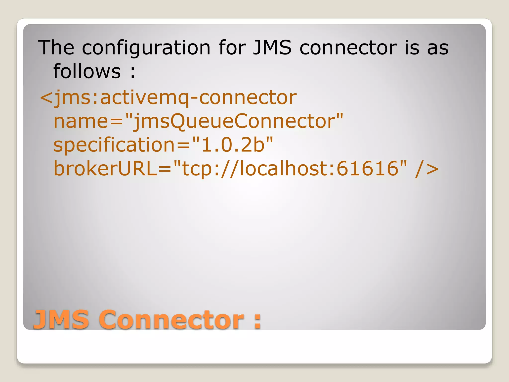 JMS Connector :
The configuration for JMS connector is as
follows :
<jms:activemq-connector
name="jmsQueueConnector"
specification="1.0.2b"
brokerURL="tcp://localhost:61616" />
 