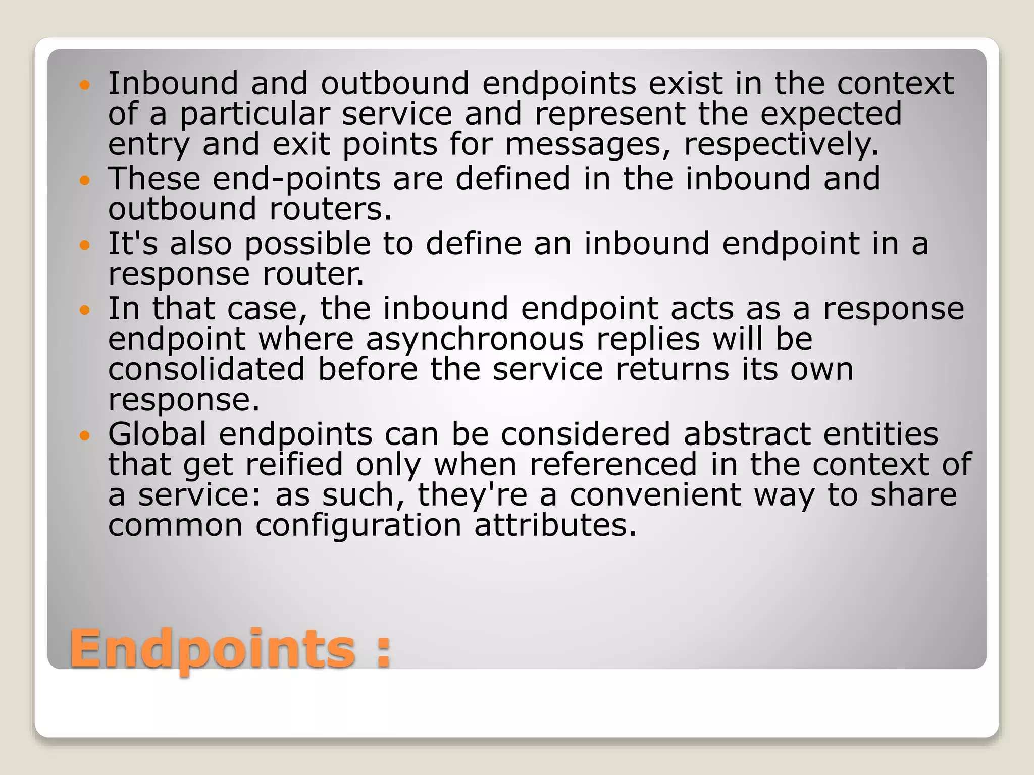Endpoints :
 Inbound and outbound endpoints exist in the context
of a particular service and represent the expected
entry and exit points for messages, respectively.
 These end-points are defined in the inbound and
outbound routers.
 It's also possible to define an inbound endpoint in a
response router.
 In that case, the inbound endpoint acts as a response
endpoint where asynchronous replies will be
consolidated before the service returns its own
response.
 Global endpoints can be considered abstract entities
that get reified only when referenced in the context of
a service: as such, they're a convenient way to share
common configuration attributes.
 