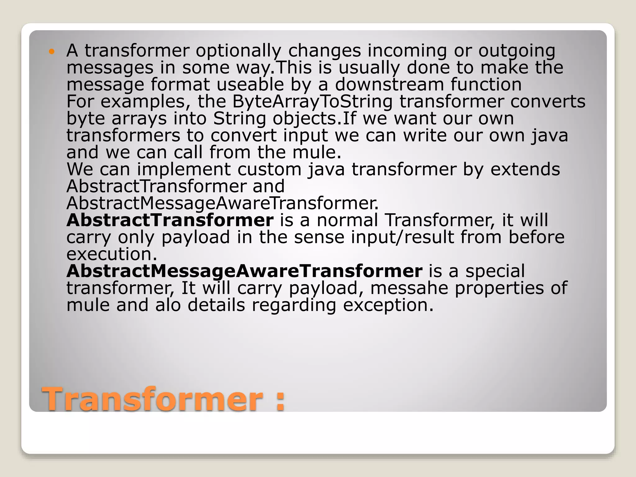 Transformer :
 A transformer optionally changes incoming or outgoing
messages in some way.This is usually done to make the
message format useable by a downstream function
For examples, the ByteArrayToString transformer converts
byte arrays into String objects.If we want our own
transformers to convert input we can write our own java
and we can call from the mule.
We can implement custom java transformer by extends
AbstractTransformer and
AbstractMessageAwareTransformer.
AbstractTransformer is a normal Transformer, it will
carry only payload in the sense input/result from before
execution.
AbstractMessageAwareTransformer is a special
transformer, It will carry payload, messahe properties of
mule and alo details regarding exception.
 