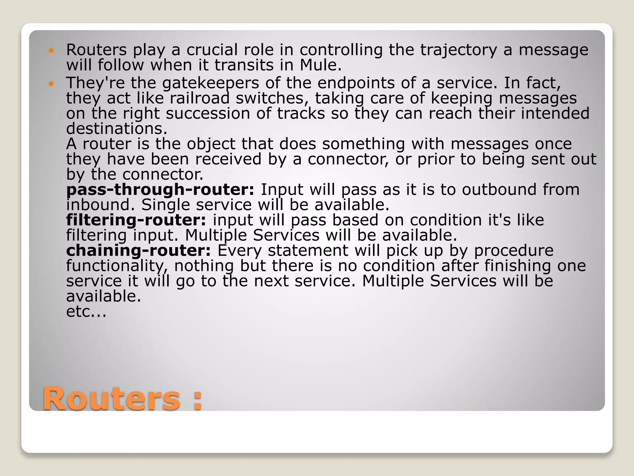 Routers :
 Routers play a crucial role in controlling the trajectory a message
will follow when it transits in Mule.
 They're the gatekeepers of the endpoints of a service. In fact,
they act like railroad switches, taking care of keeping messages
on the right succession of tracks so they can reach their intended
destinations.
A router is the object that does something with messages once
they have been received by a connector, or prior to being sent out
by the connector.
pass-through-router: Input will pass as it is to outbound from
inbound. Single service will be available.
filtering-router: input will pass based on condition it's like
filtering input. Multiple Services will be available.
chaining-router: Every statement will pick up by procedure
functionality, nothing but there is no condition after finishing one
service it will go to the next service. Multiple Services will be
available.
etc...
 