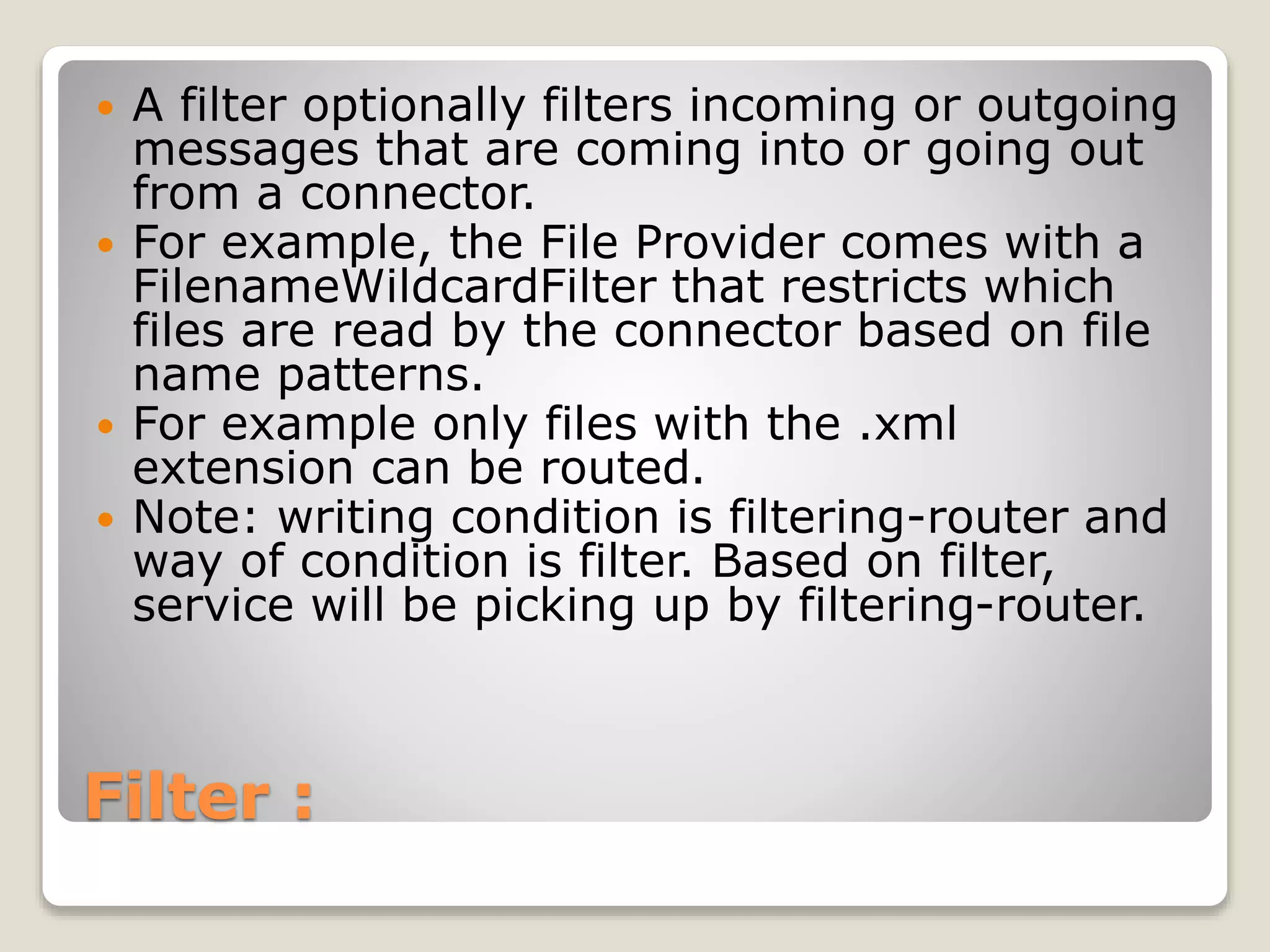 Filter :
 A filter optionally filters incoming or outgoing
messages that are coming into or going out
from a connector.
 For example, the File Provider comes with a
FilenameWildcardFilter that restricts which
files are read by the connector based on file
name patterns.
 For example only files with the .xml
extension can be routed.
 Note: writing condition is filtering-router and
way of condition is filter. Based on filter,
service will be picking up by filtering-router.
 