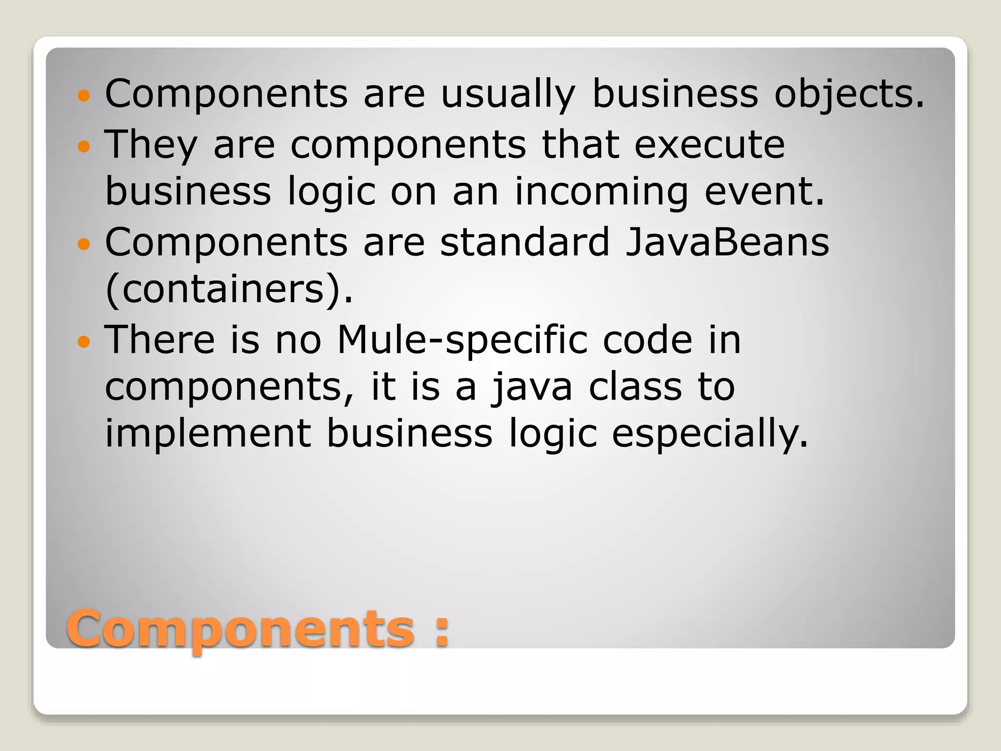 Components :
 Components are usually business objects.
 They are components that execute
business logic on an incoming event.
 Components are standard JavaBeans
(containers).
 There is no Mule-specific code in
components, it is a java class to
implement business logic especially.
 