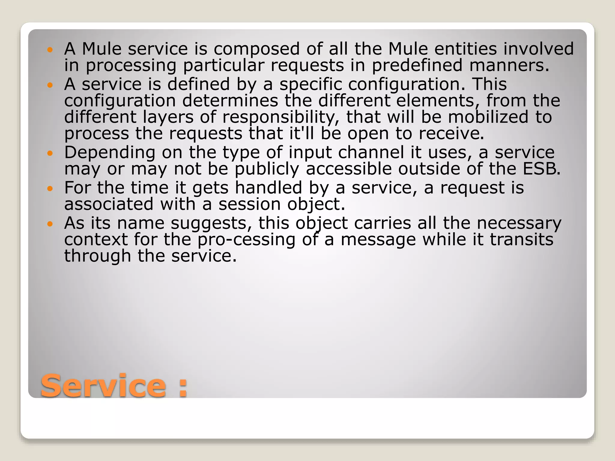 Service :
 A Mule service is composed of all the Mule entities involved
in processing particular requests in predefined manners.
 A service is defined by a specific configuration. This
configuration determines the different elements, from the
different layers of responsibility, that will be mobilized to
process the requests that it'll be open to receive.
 Depending on the type of input channel it uses, a service
may or may not be publicly accessible outside of the ESB.
 For the time it gets handled by a service, a request is
associated with a session object.
 As its name suggests, this object carries all the necessary
context for the pro-cessing of a message while it transits
through the service.
 