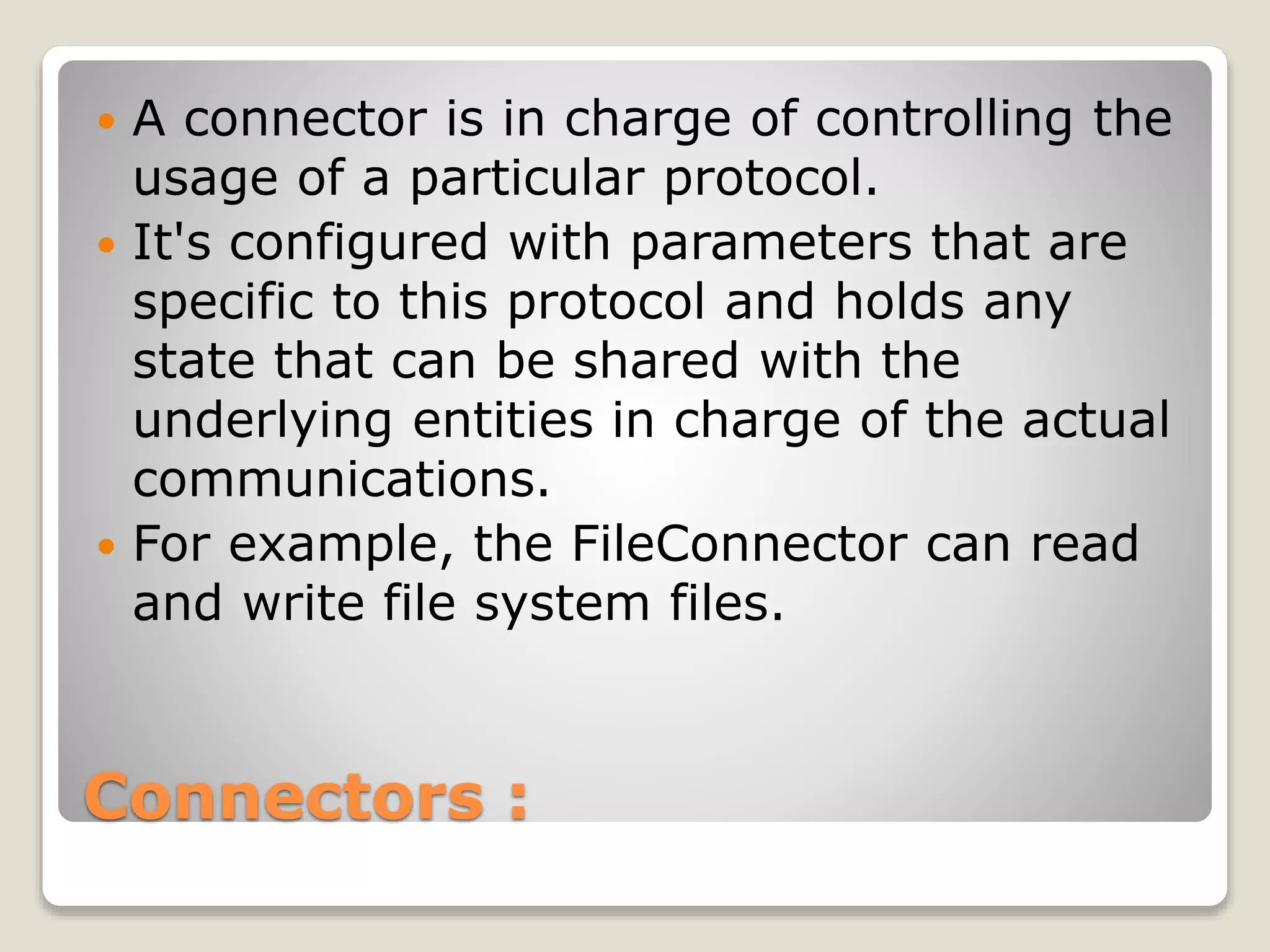 Connectors :
 A connector is in charge of controlling the
usage of a particular protocol.
 It's configured with parameters that are
specific to this protocol and holds any
state that can be shared with the
underlying entities in charge of the actual
communications.
 For example, the FileConnector can read
and write file system files.
 