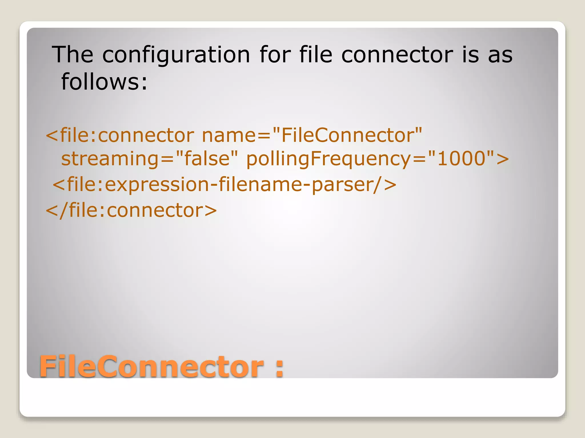 FileConnector :
The configuration for file connector is as
follows:
<file:connector name="FileConnector"
streaming="false" pollingFrequency="1000">
<file:expression-filename-parser/>
</file:connector>
 