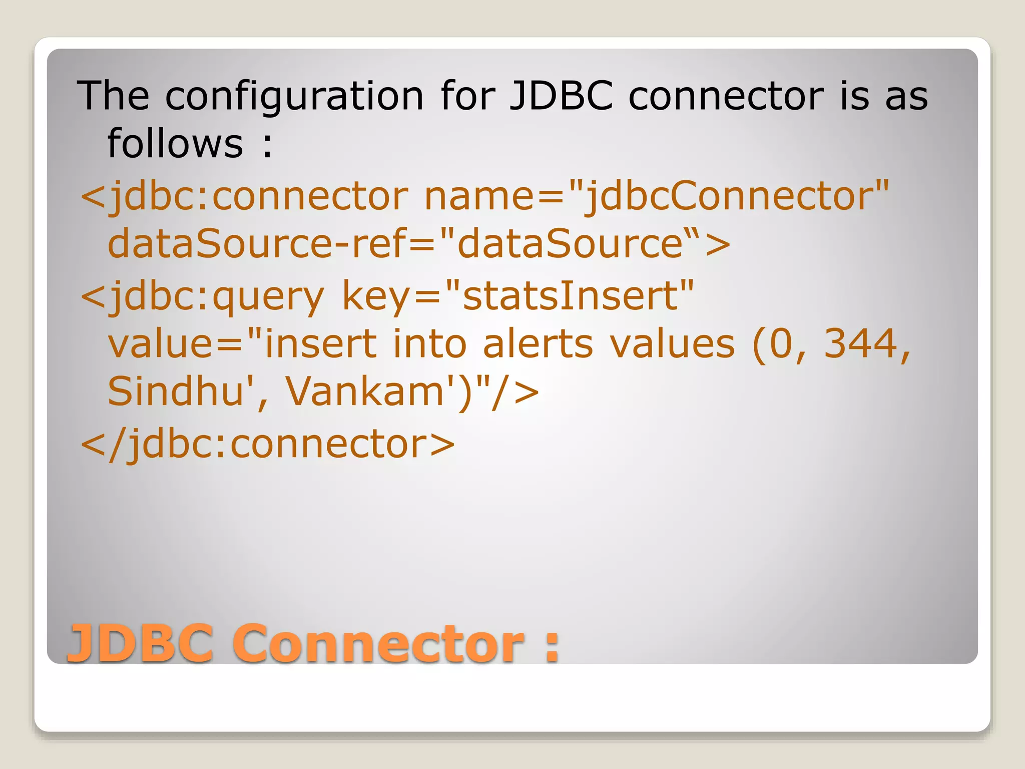 JDBC Connector :
The configuration for JDBC connector is as
follows :
<jdbc:connector name="jdbcConnector"
dataSource-ref="dataSource“>
<jdbc:query key="statsInsert"
value="insert into alerts values (0, 344,
Sindhu', Vankam')"/>
</jdbc:connector>
 