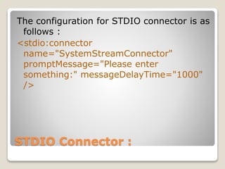 STDIO Connector :
The configuration for STDIO connector is as
follows :
<stdio:connector
name="SystemStreamConnector"
promptMessage="Please enter
something:" messageDelayTime="1000"
/>
 