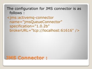 JMS Connector :
The configuration for JMS connector is as
follows :
<jms:activemq-connector
name="jmsQueueConnector"
specification="1.0.2b"
brokerURL="tcp://localhost:61616" />
 
