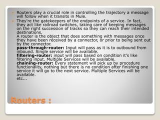 Routers :
 Routers play a crucial role in controlling the trajectory a message
will follow when it transits in Mule.
 They're the gatekeepers of the endpoints of a service. In fact,
they act like railroad switches, taking care of keeping messages
on the right succession of tracks so they can reach their intended
destinations.
A router is the object that does something with messages once
they have been received by a connector, or prior to being sent out
by the connector.
pass-through-router: Input will pass as it is to outbound from
inbound. Single service will be available.
filtering-router: input will pass based on condition it's like
filtering input. Multiple Services will be available.
chaining-router: Every statement will pick up by procedure
functionality, nothing but there is no condition after finishing one
service it will go to the next service. Multiple Services will be
available.
etc...
 