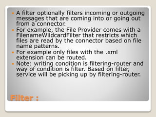 Filter :
 A filter optionally filters incoming or outgoing
messages that are coming into or going out
from a connector.
 For example, the File Provider comes with a
FilenameWildcardFilter that restricts which
files are read by the connector based on file
name patterns.
 For example only files with the .xml
extension can be routed.
 Note: writing condition is filtering-router and
way of condition is filter. Based on filter,
service will be picking up by filtering-router.
 