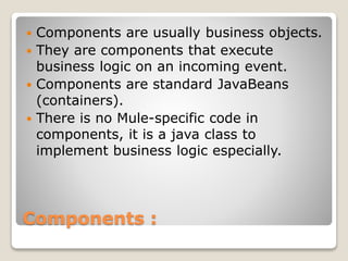 Components :
 Components are usually business objects.
 They are components that execute
business logic on an incoming event.
 Components are standard JavaBeans
(containers).
 There is no Mule-specific code in
components, it is a java class to
implement business logic especially.
 