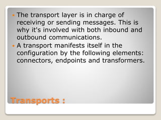 Transports :
 The transport layer is in charge of
receiving or sending messages. This is
why it's involved with both inbound and
outbound communications.
 A transport manifests itself in the
configuration by the following elements:
connectors, endpoints and transformers.
 