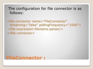 FileConnector :
The configuration for file connector is as
follows:
<file:connector name="FileConnector"
streaming="false" pollingFrequency="1000">
<file:expression-filename-parser/>
</file:connector>
 