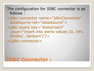 JDBC Connector :
The configuration for JDBC connector is as
follows :
<jdbc:connector name="jdbcConnector"
dataSource-ref="dataSource“>
<jdbc:query key="statsInsert"
value="insert into alerts values (0, 344,
Sindhu', Vankam')"/>
</jdbc:connector>
 
