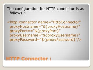 HTTP Connector :
The configuration for HTTP connector is as
follows :
<http:connector name="HttpConnector"
proxyHostname="${proxyHostname}"
proxyPort=="${proxyPort}"
proxyUsername="${proxyUsername}"
proxyPassword="${proxyPassword}"/>
 