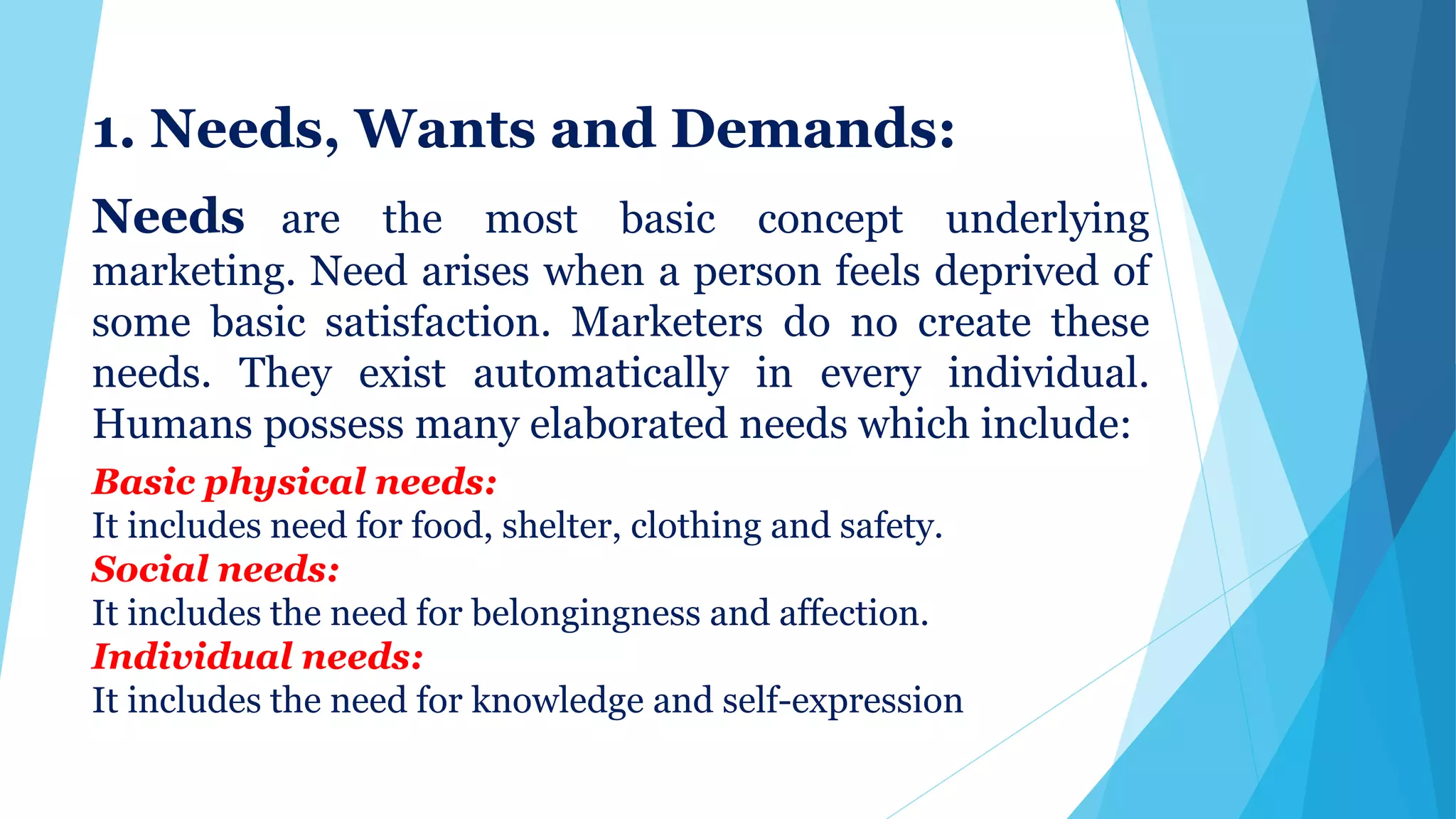 1. Needs, Wants and Demands:
Needs are the most basic concept underlying
marketing. Need arises when a person feels deprived of
some basic satisfaction. Marketers do no create these
needs. They exist automatically in every individual.
Humans possess many elaborated needs which include:
Basic physical needs:
It includes need for food, shelter, clothing and safety.
Social needs:
It includes the need for belongingness and affection.
Individual needs:
It includes the need for knowledge and self-expression
 