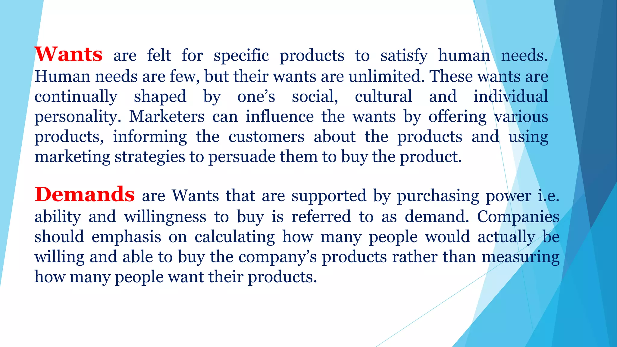 Wants are felt for specific products to satisfy human needs.
Human needs are few, but their wants are unlimited. These wants are
continually shaped by one’s social, cultural and individual
personality. Marketers can influence the wants by offering various
products, informing the customers about the products and using
marketing strategies to persuade them to buy the product.
Demands are Wants that are supported by purchasing power i.e.
ability and willingness to buy is referred to as demand. Companies
should emphasis on calculating how many people would actually be
willing and able to buy the company’s products rather than measuring
how many people want their products.
 
