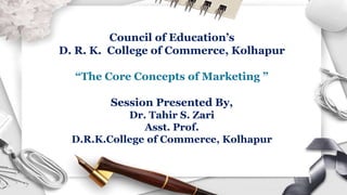 Council of Education’s
D. R. K. College of Commerce, Kolhapur
“The Core Concepts of Marketing ”
Session Presented By,
Dr. Tahir S. Zari
Asst. Prof.
D.R.K.College of Commerce, Kolhapur
 