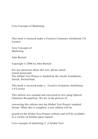 Core Concepts of Marketing
This book is licensed under a Creative Commons Attribution 3.0
License
Core Concepts of
Marketing
John Burnett
Copyright © 2008 by John Burnett
For any questions about this text, please email:
[email protected]
The Global Text Project is funded by the Jacobs Foundation,
Zurich, Switzerland.
This book is licensed under a Creative Commons Attribution
3.0 License
This edition was scanned and converted to text using Optical
Character Recognition. We are in the process of
converting this edition into the Global Text Project standard
format. When this is complete, a new edition will be
posted on the Global Text Project website and will be available
in a variety of formats upon request.
Core concepts of marketing 2 A Global Text
 