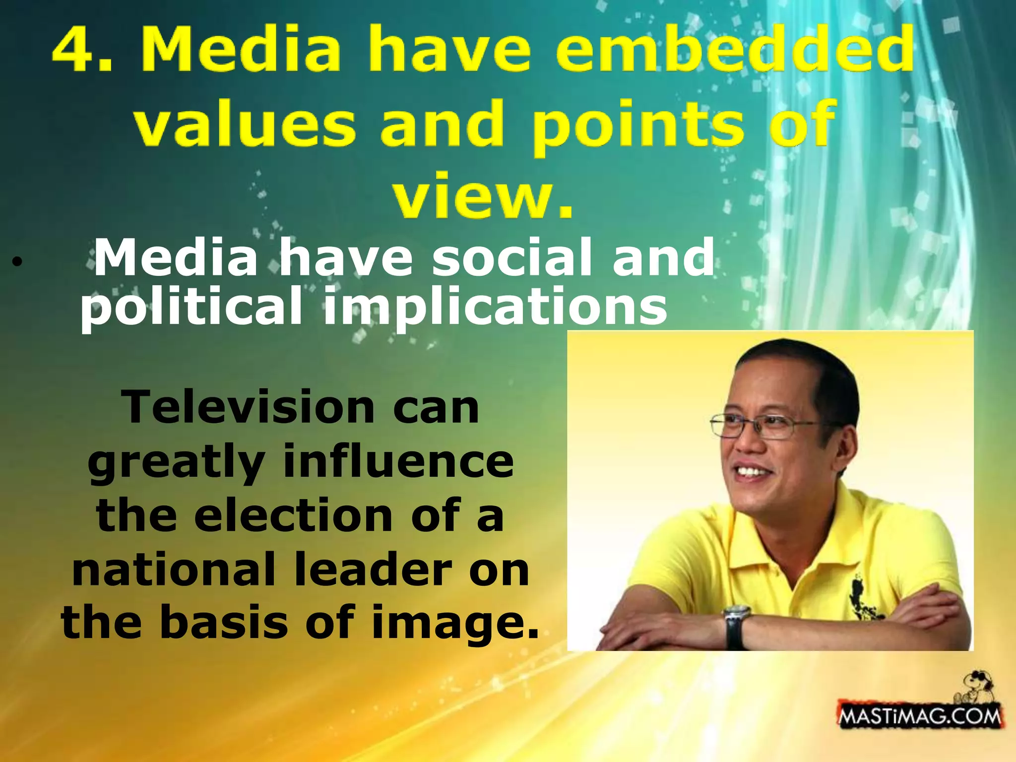 Explicitly or implicitly, the mainstream media convey ideological messages about such issues and values.4. Media have embedded values and points of view.Media have social and political implicationsTelevision can greatly influence the election of a national leader on the basis of image. 
