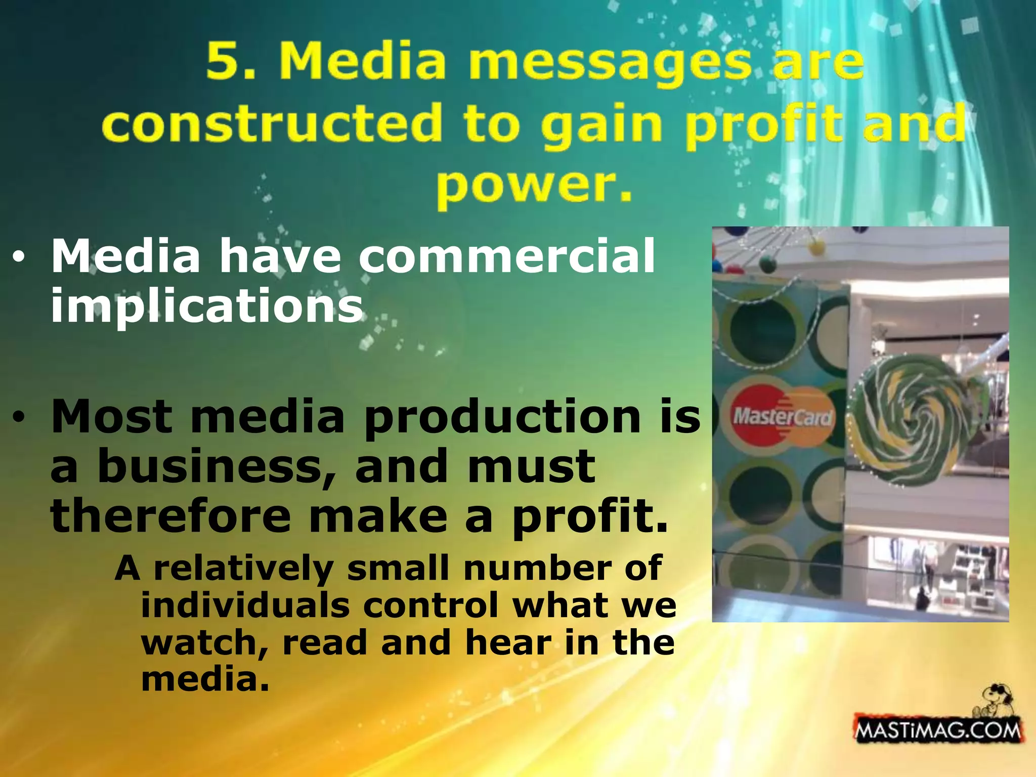 5. Media messages are constructed to gain profit and power. Media have commercial implicationsMost media production is a business, and must therefore make a profit. A relatively small number of individuals control what we watch, read and hear in the media.