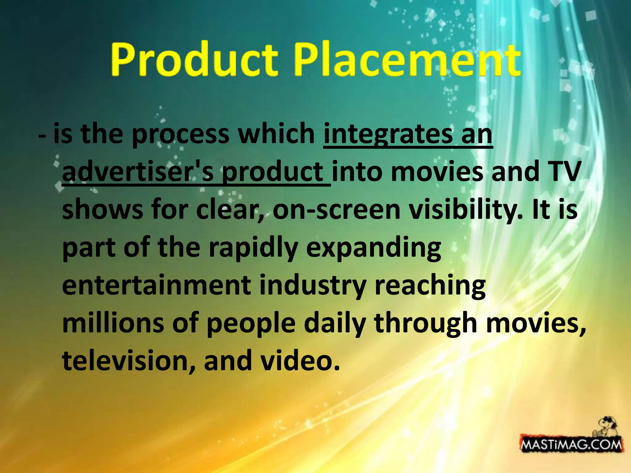 Product Placement- is the process which integrates an advertiser's product into movies and TV shows for clear, on-screen visibility. It is part of the rapidly expanding entertainment industry reaching millions of people daily through movies, television, and video.