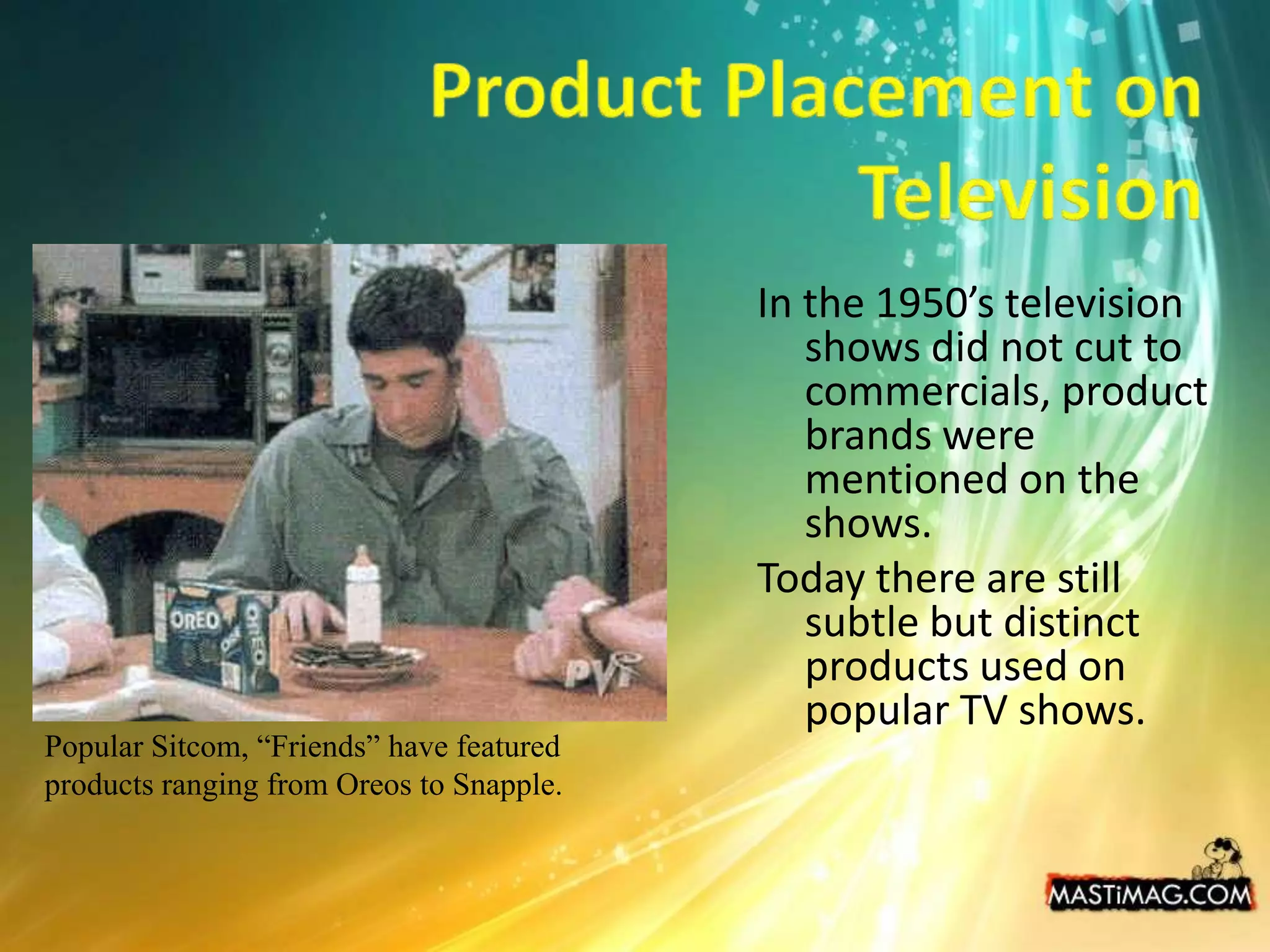 Product Placement on TelevisionIn the 1950’s television shows did not cut to commercials, product brands were mentioned on the shows.Today there are still subtle but distinct products used on popular TV shows.Popular Sitcom, “Friends” have featured products ranging from Oreos to Snapple.