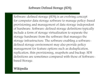 Software Defined Storage (SDS)
Software-defined storage (SDS) is an evolving concept
for computer data storage software to manage policy-based
provisioning and management of data storage independent
of hardware. Software-defined storage definitions typically
include a form of storage virtualization to separate the
storage hardware from the software that manages the
storage infrastructure. The software enabling a software-
defined storage environment may also provide policy
management for feature options such as deduplication,
replication, thin provisioning, snapshots and backup. SDS
definitions are sometimes compared with those of Software-
based Storage.
Wikipedia
 