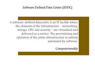 Software Defined Data Center (SDDC)
A software-defined datacentre is an IT facility where
the elements of the infrastructure – networking,
storage, CPU and security – are virtualised and
delivered as a service. The provisioning and
operation of the entire infrastructure is entirely
automated by software.
Computerweekly
 