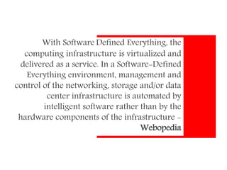 With Software Defined Everything, the
computing infrastructure is virtualized and
delivered as a service. In a Software-Defined
Everything environment, management and
control of the networking, storage and/or data
center infrastructure is automated by
intelligent software rather than by the
hardware components of the infrastructure -
Webopedia
 