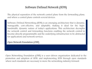 Software Defined Network (SDN)
The physical separation of the network control plane from the forwarding plane,
and where a control plane controls several devices.
Software-Defined Networking (SDN) is an emerging architecture that is dynamic,
manageable, cost-effective, and adaptable, making it ideal for the high-
bandwidth, dynamic nature of today's applications. This architecture decouples
the network control and forwarding functions enabling the network control to
become directly programmable and the underlying infrastructure to be abstracted
for applications and network services.
Open Network Foundation (ONF)
Open Networking Foundation (ONF) is a user-driven organization dedicated to the
promotion and adoption of SDN, and implementing SDN through open standards
where such standards are necessary to move the networking industry forward.
 