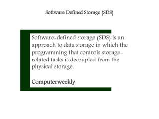 Software Defined Storage (SDS)
Software-defined storage (SDS) is an
approach to data storage in which the
programming that controls storage-
related tasks is decoupled from the
physical storage.
Computerweekly
 