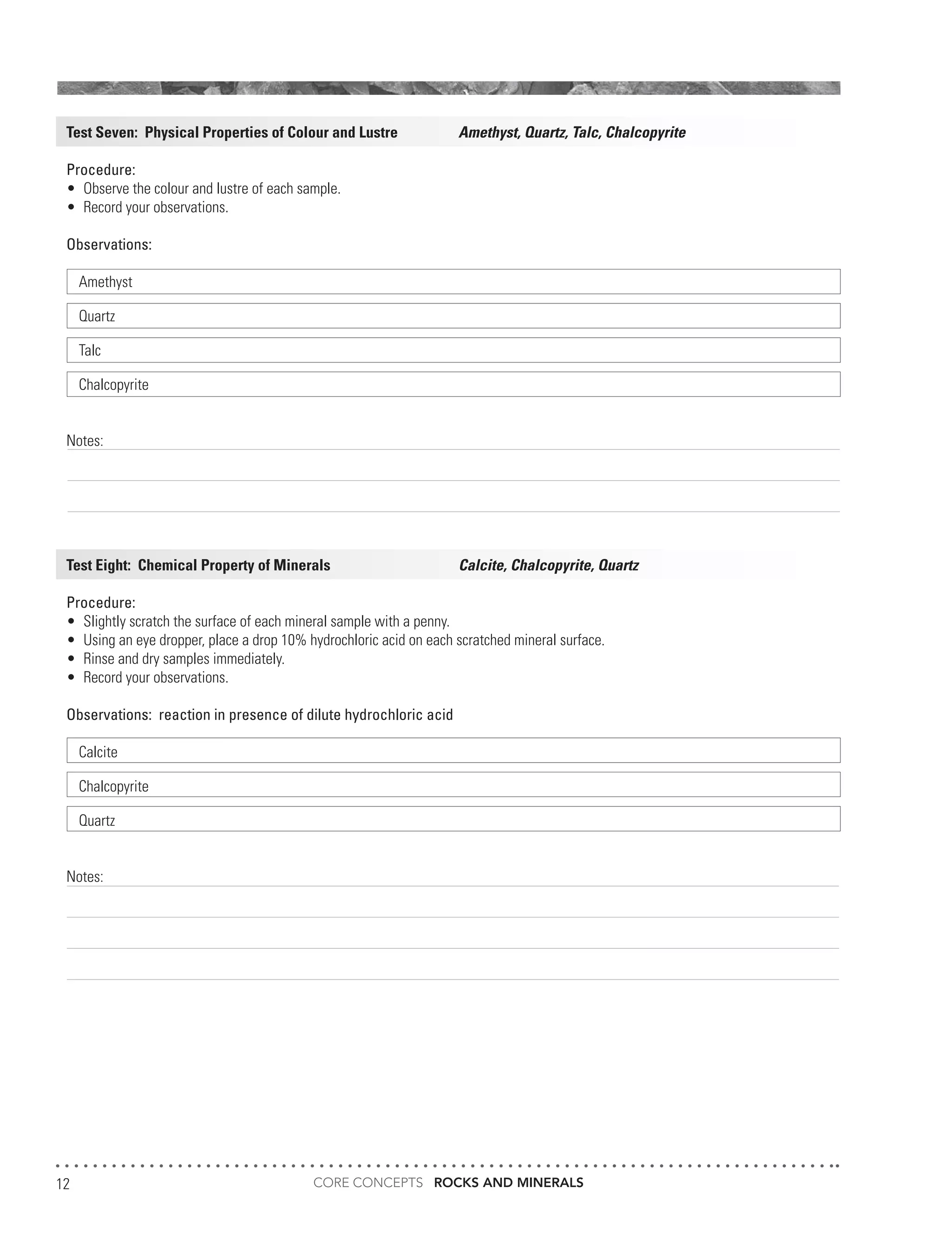 CORE CONCEPTS ROCKS AND MINERALS12
Test Seven: Physical Properties of Colour and Lustre		 Amethyst, Quartz, Talc, Chalcopyrite
Procedure:	
•	 Observe the colour and lustre of each sample.
•	 Record your observations.
Observations:
Amethyst	
Quartz	
Talc	
Chalcopyrite	
Notes:
														
														
														
										
Test Eight: Chemical Property of Minerals 			 Calcite, Chalcopyrite, Quartz
Procedure:	
•	 Slightly scratch the surface of each mineral sample with a penny.
•	 Using an eye dropper, place a drop 10% hydrochloric acid on each scratched mineral surface.
•	 Rinse and dry samples immediately.
•	 Record your observations.
Observations: reaction in presence of dilute hydrochloric acid
Calcite	
Chalcopyrite	
Quartz	
Notes:
 