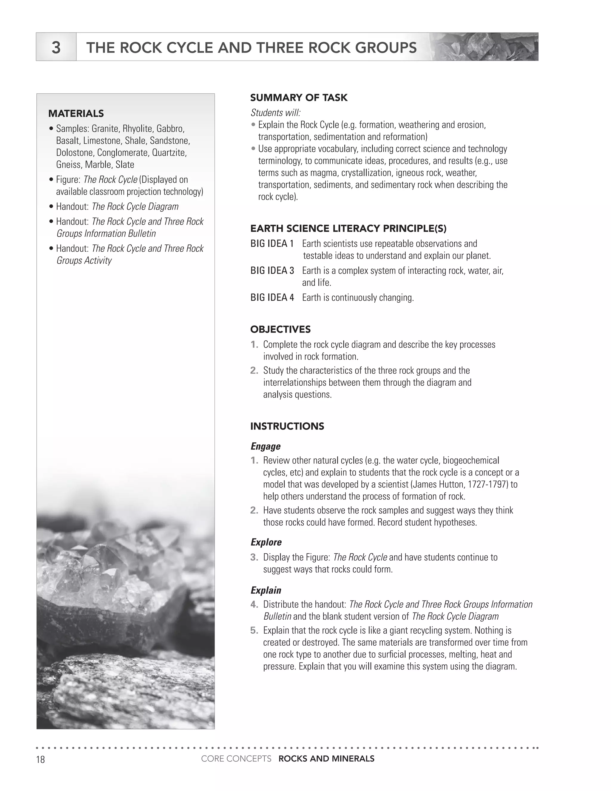 CORE CONCEPTS ROCKS AND MINERALS18
THE ROCK CYCLE AND THREE ROCK GROUPS3
MATERIALS
•	Samples: Granite, Rhyolite, Gabbro,
	 Basalt, Limestone, Shale, Sandstone,
	 Dolostone, Conglomerate, Quartzite,
	 Gneiss, Marble, Slate
•	Figure: The Rock Cycle (Displayed on
	 available classroom projection technology)
•	Handout: The Rock Cycle Diagram
•	Handout: The Rock Cycle and Three Rock
	 Groups Information Bulletin
•	Handout: The Rock Cycle and Three Rock
	 Groups Activity
SUMMARY OF TASK
Students will:
•	Explain the Rock Cycle (e.g. formation, weathering and erosion,
	 transportation, sedimentation and reformation)
•	Use appropriate vocabulary, including correct science and technology
	 terminology, to communicate ideas, procedures, and results (e.g., use
	 terms such as magma, crystallization, igneous rock, weather,
	 transportation, sediments, and sedimentary rock when describing the
	 rock cycle).
EARTH SCIENCE LITERACY PRINCIPLE(S)
BIG IDEA 1	 Earth scientists use repeatable observations and
	 testable ideas to understand and explain our planet.
BIG IDEA 3	 Earth is a complex system of interacting rock, water, air,
	 and life.
BIG IDEA 4	 Earth is continuously changing.
OBJECTIVES
1.	 Complete the rock cycle diagram and describe the key processes
	 involved in rock formation.
2.	 Study the characteristics of the three rock groups and the
	 interrelationships between them through the diagram and
	 analysis questions.
INSTRUCTIONS
Engage
1.	 Review other natural cycles (e.g. the water cycle, biogeochemical
	 cycles, etc) and explain to students that the rock cycle is a concept or a
	 model that was developed by a scientist (James Hutton, 1727-1797) to
	 help others understand the process of formation of rock.
2.	 Have students observe the rock samples and suggest ways they think
	 those rocks could have formed. Record student hypotheses.
Explore
3.	 Display the Figure: The Rock Cycle and have students continue to
	 suggest ways that rocks could form.
Explain
4.	 Distribute the handout: The Rock Cycle and Three Rock Groups Information
	Bulletin and the blank student version of The Rock Cycle Diagram
5.	 Explain that the rock cycle is like a giant recycling system. Nothing is
	 created or destroyed. The same materials are transformed over time from
	 one rock type to another due to surficial processes, melting, heat and
	 pressure. Explain that you will examine this system using the diagram.
 
