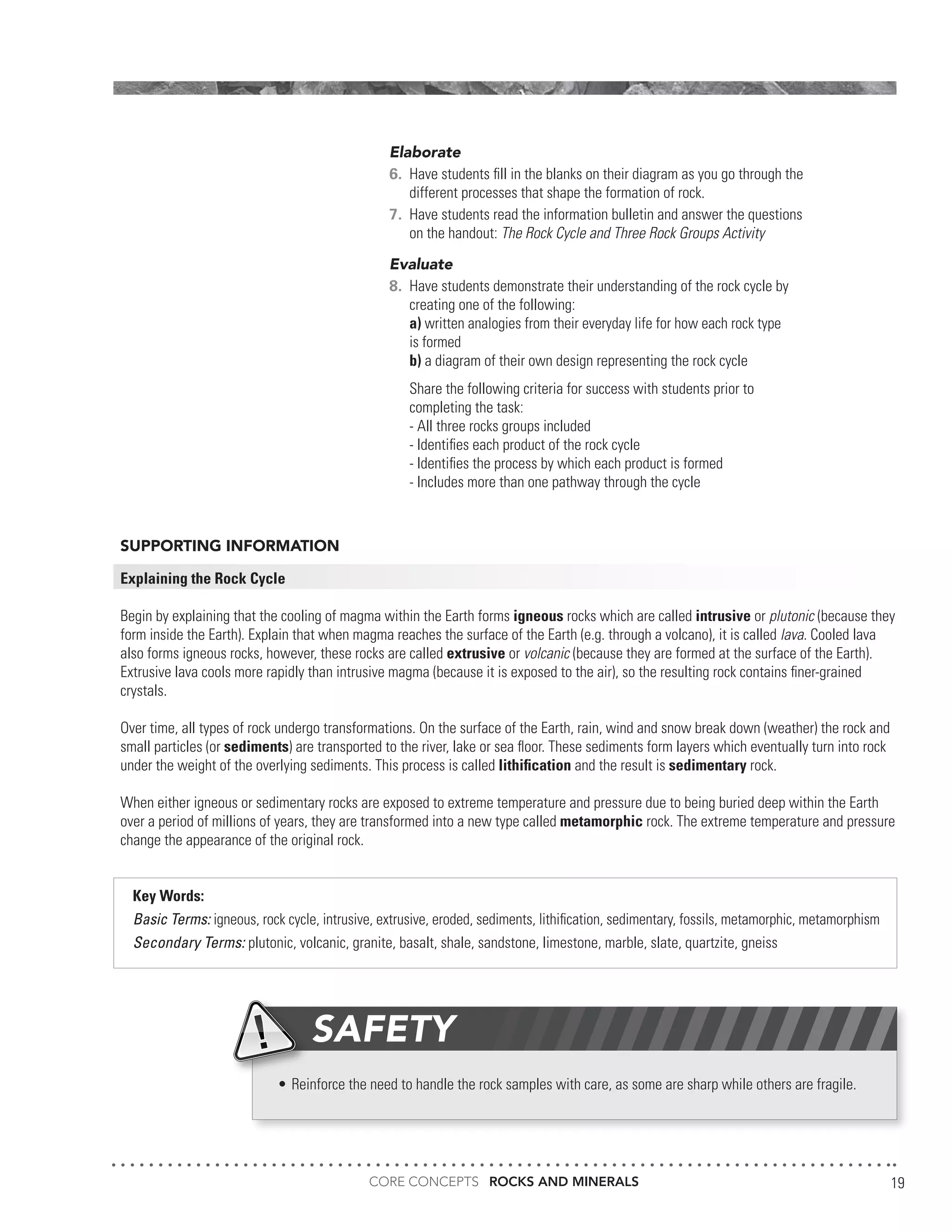 CORE CONCEPTS ROCKS AND MINERALS 19
SUPPORTING INFORMATION
Explaining the Rock Cycle
Begin by explaining that the cooling of magma within the Earth forms igneous rocks which are called intrusive or plutonic (because they
form inside the Earth). Explain that when magma reaches the surface of the Earth (e.g. through a volcano), it is called lava. Cooled lava
also forms igneous rocks, however, these rocks are called extrusive or volcanic (because they are formed at the surface of the Earth).
Extrusive lava cools more rapidly than intrusive magma (because it is exposed to the air), so the resulting rock contains finer-grained
crystals.
Over time, all types of rock undergo transformations. On the surface of the Earth, rain, wind and snow break down (weather) the rock and
small particles (or sediments) are transported to the river, lake or sea floor. These sediments form layers which eventually turn into rock
under the weight of the overlying sediments. This process is called lithification and the result is sedimentary rock.
When either igneous or sedimentary rocks are exposed to extreme temperature and pressure due to being buried deep within the Earth
over a period of millions of years, they are transformed into a new type called metamorphic rock. The extreme temperature and pressure
change the appearance of the original rock.
Key Words:
Basic Terms: igneous, rock cycle, intrusive, extrusive, eroded, sediments, lithification, sedimentary, fossils, metamorphic, metamorphism
Secondary Terms: plutonic, volcanic, granite, basalt, shale, sandstone, limestone, marble, slate, quartzite, gneiss
Elaborate
6.	 Have students fill in the blanks on their diagram as you go through the
	 different processes that shape the formation of rock.
7.	 Have students read the information bulletin and answer the questions
	 on the handout: The Rock Cycle and Three Rock Groups Activity
Evaluate
8.	 Have students demonstrate their understanding of the rock cycle by
	 creating one of the following:
	 a) written analogies from their everyday life for how each rock type
	 is formed
	 b) a diagram of their own design representing the rock cycle
	 Share the following criteria for success with students prior to
	 completing the task:
	 - All three rocks groups included
	 - Identifies each product of the rock cycle
	 - Identifies the process by which each product is formed
	 - Includes more than one pathway through the cycle
•	Reinforce the need to handle the rock samples with care, as some are sharp while others are fragile.
SAFETY
 