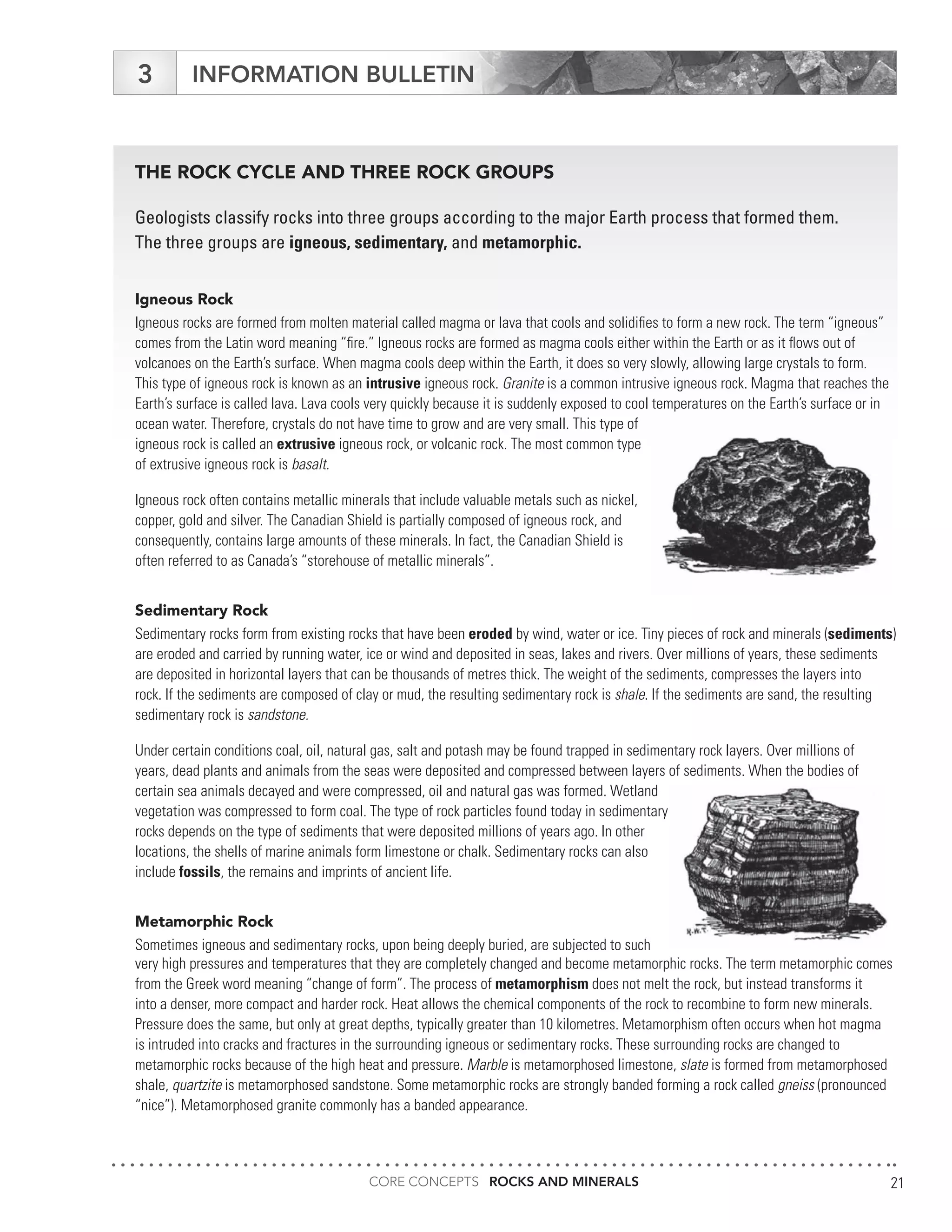CORE CONCEPTS ROCKS AND MINERALS 21
INFORMATION BULLETIN3
THE ROCK CYCLE AND THREE ROCK GROUPS
Geologists classify rocks into three groups according to the major Earth process that formed them.
The three groups are igneous, sedimentary, and metamorphic.
Igneous Rock
Igneous rocks are formed from molten material called magma or lava that cools and solidifies to form a new rock. The term “igneous”
comes from the Latin word meaning “fire.” Igneous rocks are formed as magma cools either within the Earth or as it flows out of
volcanoes on the Earth’s surface. When magma cools deep within the Earth, it does so very slowly, allowing large crystals to form.
This type of igneous rock is known as an intrusive igneous rock. Granite is a common intrusive igneous rock. Magma that reaches the
Earth’s surface is called lava. Lava cools very quickly because it is suddenly exposed to cool temperatures on the Earth’s surface or in
ocean water. Therefore, crystals do not have time to grow and are very small. This type of
igneous rock is called an extrusive igneous rock, or volcanic rock. The most common type
of extrusive igneous rock is basalt.
Igneous rock often contains metallic minerals that include valuable metals such as nickel,
copper, gold and silver. The Canadian Shield is partially composed of igneous rock, and
consequently, contains large amounts of these minerals. In fact, the Canadian Shield is
often referred to as Canada’s “storehouse of metallic minerals”.
Sedimentary Rock
Sedimentary rocks form from existing rocks that have been eroded by wind, water or ice. Tiny pieces of rock and minerals (sediments)
are eroded and carried by running water, ice or wind and deposited in seas, lakes and rivers. Over millions of years, these sediments
are deposited in horizontal layers that can be thousands of metres thick. The weight of the sediments, compresses the layers into
rock. If the sediments are composed of clay or mud, the resulting sedimentary rock is shale. If the sediments are sand, the resulting
sedimentary rock is sandstone.
Under certain conditions coal, oil, natural gas, salt and potash may be found trapped in sedimentary rock layers. Over millions of
years, dead plants and animals from the seas were deposited and compressed between layers of sediments. When the bodies of
certain sea animals decayed and were compressed, oil and natural gas was formed. Wetland
vegetation was compressed to form coal. The type of rock particles found today in sedimentary
rocks depends on the type of sediments that were deposited millions of years ago. In other
locations, the shells of marine animals form limestone or chalk. Sedimentary rocks can also
include fossils, the remains and imprints of ancient life.
Metamorphic Rock
Sometimes igneous and sedimentary rocks, upon being deeply buried, are subjected to such
very high pressures and temperatures that they are completely changed and become metamorphic rocks. The term metamorphic comes
from the Greek word meaning “change of form”. The process of metamorphism does not melt the rock, but instead transforms it
into a denser, more compact and harder rock. Heat allows the chemical components of the rock to recombine to form new minerals.
Pressure does the same, but only at great depths, typically greater than 10 kilometres. Metamorphism often occurs when hot magma
is intruded into cracks and fractures in the surrounding igneous or sedimentary rocks. These surrounding rocks are changed to
metamorphic rocks because of the high heat and pressure. Marble is metamorphosed limestone, slate is formed from metamorphosed
shale, quartzite is metamorphosed sandstone. Some metamorphic rocks are strongly banded forming a rock called gneiss (pronounced
“nice”). Metamorphosed granite commonly has a banded appearance.
 