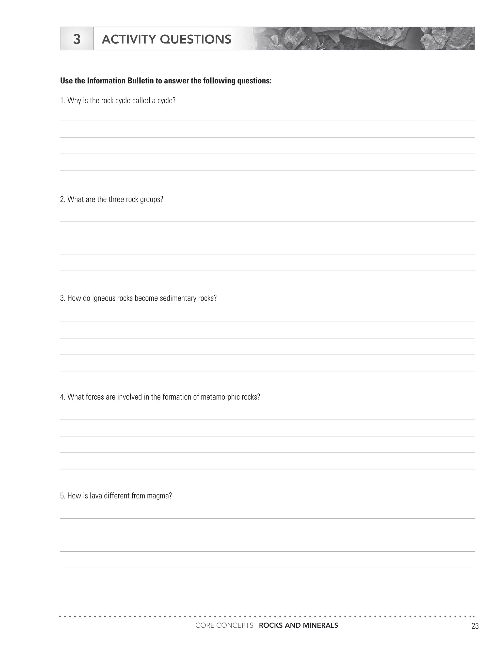 CORE CONCEPTS ROCKS AND MINERALS 23
ACTIVITY QUESTIONS3
Use the Information Bulletin to answer the following questions:
1. Why is the rock cycle called a cycle?
2. What are the three rock groups?
3. How do igneous rocks become sedimentary rocks?
4. What forces are involved in the formation of metamorphic rocks?
5. How is lava different from magma?
 