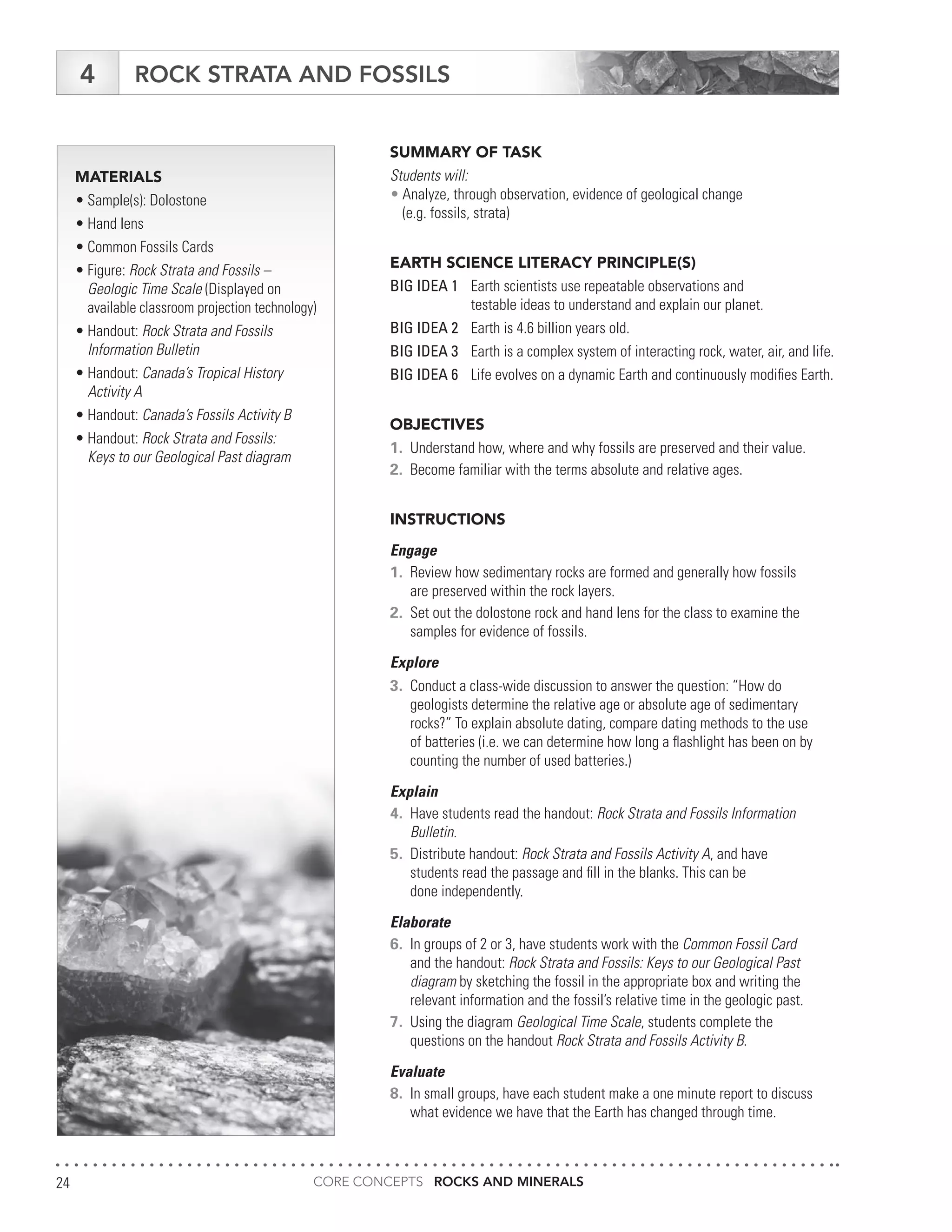 CORE CONCEPTS ROCKS AND MINERALS24
ROCK STRATA AND FOSSILS4
MATERIALS
•	Sample(s): Dolostone
•	Hand lens
•	Common Fossils Cards
•	Figure: Rock Strata and Fossils –
	 Geologic Time Scale (Displayed on
	 available classroom projection technology)
•	Handout: Rock Strata and Fossils
	 Information Bulletin
•	Handout: Canada’s Tropical History
	 Activity A
•	Handout: Canada’s Fossils Activity B
•	Handout: Rock Strata and Fossils:
	 Keys to our Geological Past diagram
SUMMARY OF TASK
Students will:
•	Analyze, through observation, evidence of geological change
	 (e.g. fossils, strata)
EARTH SCIENCE LITERACY PRINCIPLE(S)
BIG IDEA 1	 Earth scientists use repeatable observations and
	 testable ideas to understand and explain our planet.
BIG IDEA 2	 Earth is 4.6 billion years old.
BIG IDEA 3	 Earth is a complex system of interacting rock, water, air, and life.
BIG IDEA 6	 Life evolves on a dynamic Earth and continuously modifies Earth.
OBJECTIVES
1.	 Understand how, where and why fossils are preserved and their value.
2.	 Become familiar with the terms absolute and relative ages.
INSTRUCTIONS
Engage
1.	 Review how sedimentary rocks are formed and generally how fossils
	 are preserved within the rock layers.
2.	 Set out the dolostone rock and hand lens for the class to examine the
	 samples for evidence of fossils.
Explore
3.	 Conduct a class-wide discussion to answer the question: “How do
	 geologists determine the relative age or absolute age of sedimentary
	 rocks?” To explain absolute dating, compare dating methods to the use
	 of batteries (i.e. we can determine how long a flashlight has been on by
	 counting the number of used batteries.)
Explain
4.	 Have students read the handout: Rock Strata and Fossils Information
	Bulletin.
5.	 Distribute handout: Rock Strata and Fossils Activity A, and have
	 students read the passage and fill in the blanks. This can be
	 done independently.
Elaborate
6.	 In groups of 2 or 3, have students work with the Common Fossil Card
	 and the handout: Rock Strata and Fossils: Keys to our Geological Past
	diagram by sketching the fossil in the appropriate box and writing the
	 relevant information and the fossil’s relative time in the geologic past.
7.	 Using the diagram Geological Time Scale, students complete the
	 questions on the handout Rock Strata and Fossils Activity B.
Evaluate
8.	 In small groups, have each student make a one minute report to discuss
	 what evidence we have that the Earth has changed through time.
 