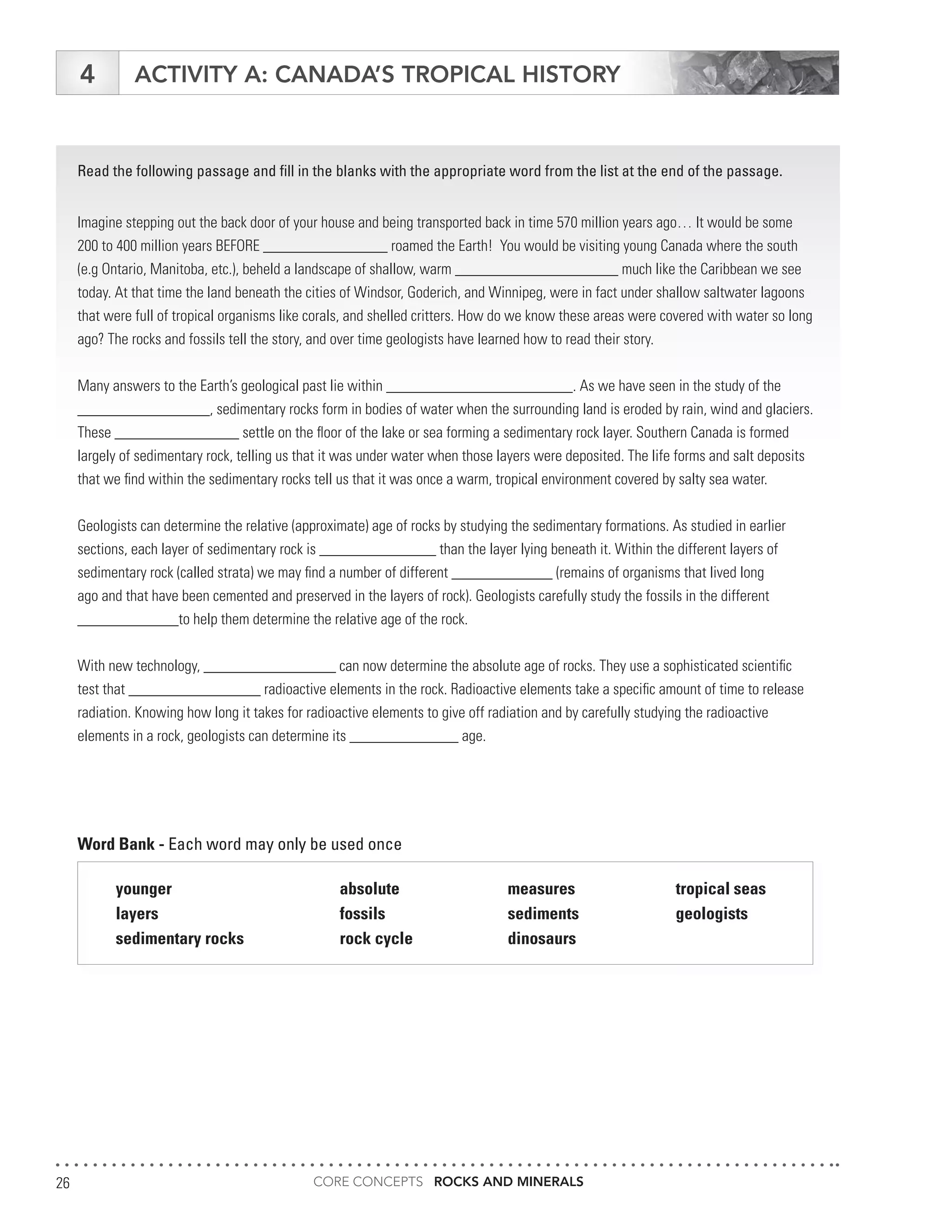 CORE CONCEPTS ROCKS AND MINERALS26
ACTIVITY A: CANADA’S TROPICAL HISTORY4
Read the following passage and fill in the blanks with the appropriate word from the list at the end of the passage.
Imagine stepping out the back door of your house and being transported back in time 570 million years ago… It would be some
200 to 400 million years BEFORE ________________ roamed the Earth! You would be visiting young Canada where the south
(e.g Ontario, Manitoba, etc.), beheld a landscape of shallow, warm _____________________ much like the Caribbean we see
today. At that time the land beneath the cities of Windsor, Goderich, and Winnipeg, were in fact under shallow saltwater lagoons
that were full of tropical organisms like corals, and shelled critters. How do we know these areas were covered with water so long
ago? The rocks and fossils tell the story, and over time geologists have learned how to read their story.
Many answers to the Earth’s geological past lie within ________________________. As we have seen in the study of the
_________________, sedimentary rocks form in bodies of water when the surrounding land is eroded by rain, wind and glaciers.
These ________________ settle on the floor of the lake or sea forming a sedimentary rock layer. Southern Canada is formed
largely of sedimentary rock, telling us that it was under water when those layers were deposited. The life forms and salt deposits
that we find within the sedimentary rocks tell us that it was once a warm, tropical environment covered by salty sea water.
Geologists can determine the relative (approximate) age of rocks by studying the sedimentary formations. As studied in earlier
sections, each layer of sedimentary rock is _______________ than the layer lying beneath it. Within the different layers of
sedimentary rock (called strata) we may find a number of different _____________ (remains of organisms that lived long
ago and that have been cemented and preserved in the layers of rock). Geologists carefully study the fossils in the different
_____________to help them determine the relative age of the rock.
With new technology, _________________ can now determine the absolute age of rocks. They use a sophisticated scientific
test that _________________ radioactive elements in the rock. Radioactive elements take a specific amount of time to release
radiation. Knowing how long it takes for radioactive elements to give off radiation and by carefully studying the radioactive
elements in a rock, geologists can determine its ______________ age.
Word Bank - Each word may only be used once
younger 			absolute 		measures		tropical seas
layers				fossils			sediments		geologists
sedimentary rocks		 rock cycle		 dinosaurs
 