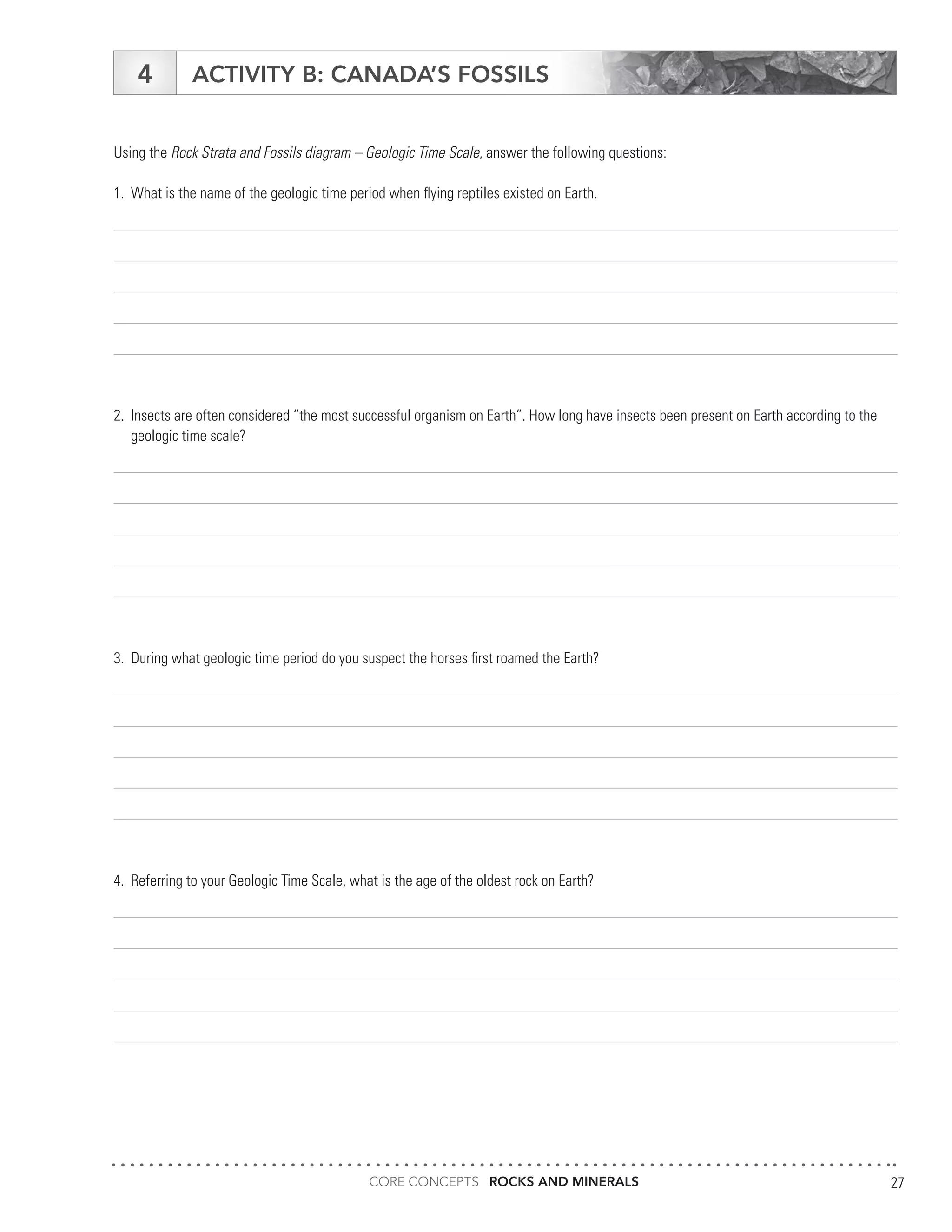 CORE CONCEPTS ROCKS AND MINERALS 27
ACTIVITY B: CANADA’S FOSSILS4
Using the Rock Strata and Fossils diagram – Geologic Time Scale, answer the following questions:
1.	 What is the name of the geologic time period when flying reptiles existed on Earth.
2.	 Insects are often considered “the most successful organism on Earth”. How long have insects been present on Earth according to the
	 geologic time scale?
3.	 During what geologic time period do you suspect the horses first roamed the Earth?
4.	 Referring to your Geologic Time Scale, what is the age of the oldest rock on Earth?
 