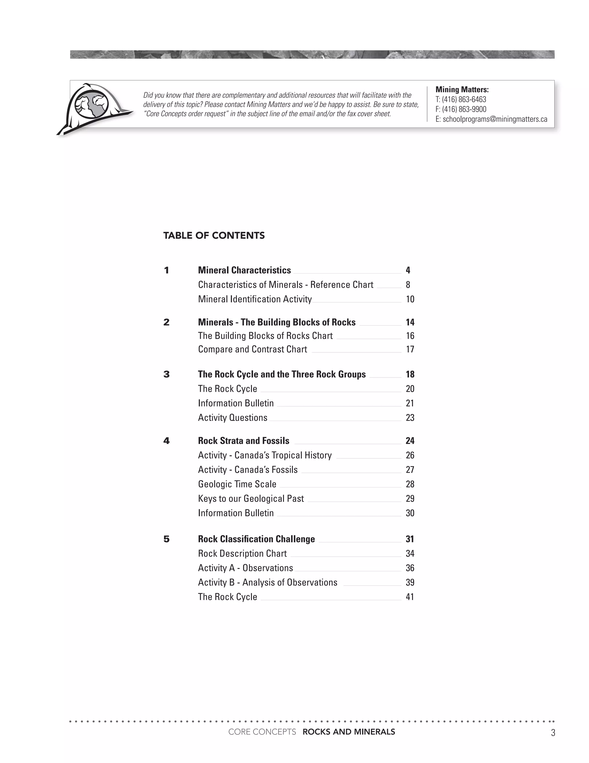 CORE CONCEPTS ROCKS AND MINERALS 3
TABLE OF CONTENTS
1	 Mineral Characteristics				4
	 Characteristics of Minerals - Reference Chart	 8
	Mineral Identification Activity			10
2	 Minerals - The Building Blocks of Rocks		 14
	 The Building Blocks of Rocks Chart			 16
	 Compare and Contrast Chart			 17
3	 The Rock Cycle and the Three Rock Groups		 18
	The Rock Cycle					20
	Information Bulletin				21
	Activity Questions				23
4	 Rock Strata and Fossils				24
	 Activity - Canada’s Tropical History			 26
	Activity - Canada’s Fossils				27
	Geologic Time Scale				28
	 Keys to our Geological Past			 29
	Information Bulletin				30
5	 Rock Classification Challenge			 31
	Rock Description Chart				34
	 Activity A - Observations 				 36
	 Activity B - Analysis of Observations		 39
	The Rock Cycle					41
Did you know that there are complementary and additional resources that will facilitate with the
delivery of this topic? Please contact Mining Matters and we’d be happy to assist. Be sure to state,
“Core Concepts order request” in the subject line of the email and/or the fax cover sheet.
Mining Matters:
T: (416) 863-6463
F: (416) 863-9900
E: schoolprograms@miningmatters.ca
 