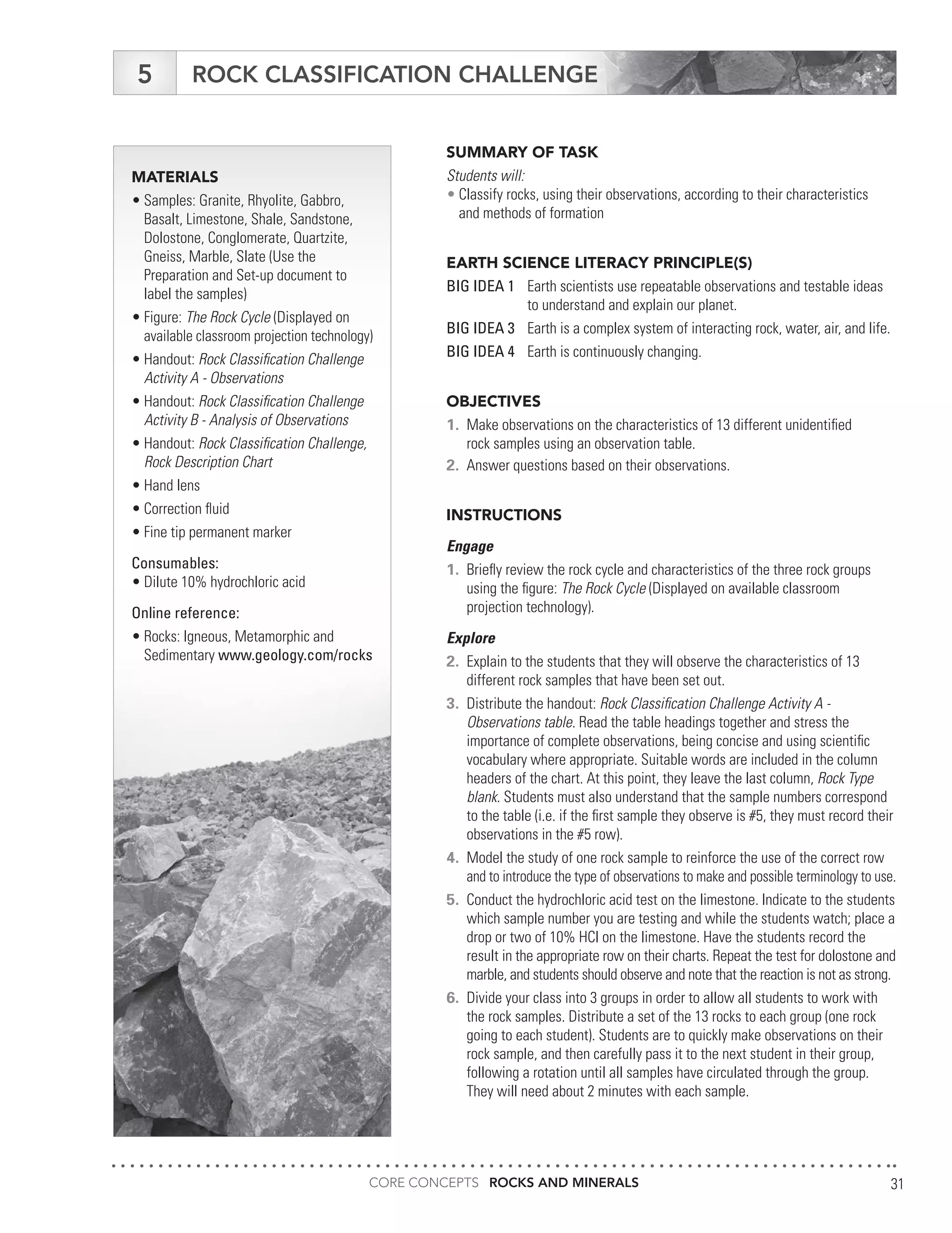 CORE CONCEPTS ROCKS AND MINERALS 31
MATERIALS
•	Samples: Granite, Rhyolite, Gabbro,
	 Basalt, Limestone, Shale, Sandstone,
	 Dolostone, Conglomerate, Quartzite,
	 Gneiss, Marble, Slate (Use the
	 Preparation and Set-up document to
	 label the samples)
•	Figure: The Rock Cycle (Displayed on
	 available classroom projection technology)
•	Handout: Rock Classification Challenge
	 Activity A - Observations
•	Handout: Rock Classification Challenge
	 Activity B - Analysis of Observations
•	Handout: Rock Classification Challenge,
	 Rock Description Chart
•	Hand lens
•	Correction fluid
•	Fine tip permanent marker
Consumables:
•	Dilute 10% hydrochloric acid
Online reference:
•	Rocks: Igneous, Metamorphic and
	Sedimentary www.geology.com/rocks
ROCK CLASSIFICATION CHALLENGE
SUMMARY OF TASK
Students will:
•	Classify rocks, using their observations, according to their characteristics
	 and methods of formation
EARTH SCIENCE LITERACY PRINCIPLE(S)
BIG IDEA 1	 Earth scientists use repeatable observations and testable ideas
	 to understand and explain our planet.
BIG IDEA 3	 Earth is a complex system of interacting rock, water, air, and life.
BIG IDEA 4	 Earth is continuously changing.
OBJECTIVES
1.	 Make observations on the characteristics of 13 different unidentified
	 rock samples using an observation table.
2.	 Answer questions based on their observations.
INSTRUCTIONS
Engage
1.	 Briefly review the rock cycle and characteristics of the three rock groups
	 using the figure: The Rock Cycle (Displayed on available classroom
	 projection technology).
Explore
2.	 Explain to the students that they will observe the characteristics of 13
	 different rock samples that have been set out.
3.	 Distribute the handout: Rock Classification Challenge Activity A -
	 Observations table. Read the table headings together and stress the
	 importance of complete observations, being concise and using scientific
	 vocabulary where appropriate. Suitable words are included in the column
	 headers of the chart. At this point, they leave the last column, Rock Type
	blank. Students must also understand that the sample numbers correspond
	 to the table (i.e. if the first sample they observe is #5, they must record their
	 observations in the #5 row).
4.	 Model the study of one rock sample to reinforce the use of the correct row
	 and to introduce the type of observations to make and possible terminology to use.
5.	 Conduct the hydrochloric acid test on the limestone. Indicate to the students
	 which sample number you are testing and while the students watch; place a
	 drop or two of 10% HCl on the limestone. Have the students record the
	 result in the appropriate row on their charts. Repeat the test for dolostone and
	 marble, and students should observe and note that the reaction is not as strong.
6.	 Divide your class into 3 groups in order to allow all students to work with
	 the rock samples. Distribute a set of the 13 rocks to each group (one rock
	 going to each student). Students are to quickly make observations on their
	 rock sample, and then carefully pass it to the next student in their group,
	 following a rotation until all samples have circulated through the group.
	 They will need about 2 minutes with each sample.
5
 