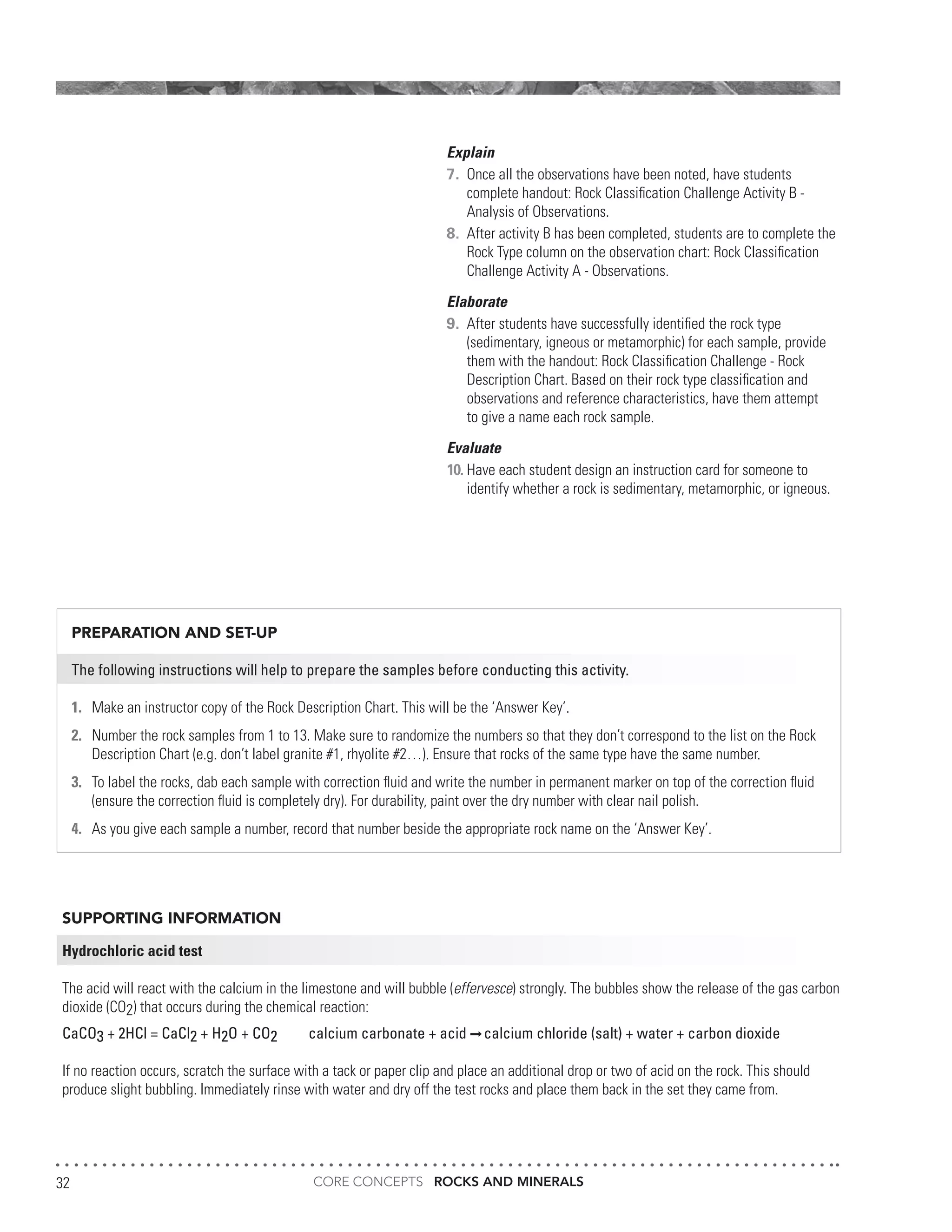 CORE CONCEPTS ROCKS AND MINERALS32
Explain
7.	 Once all the observations have been noted, have students
	 complete handout: Rock Classification Challenge Activity B -
	 Analysis of Observations.
8.	 After activity B has been completed, students are to complete the
	 Rock Type column on the observation chart: Rock Classification
	 Challenge Activity A - Observations.
Elaborate
9.	 After students have successfully identified the rock type
	 (sedimentary, igneous or metamorphic) for each sample, provide
	 them with the handout: Rock Classification Challenge - Rock
	 Description Chart. Based on their rock type classification and
	 observations and reference characteristics, have them attempt
	 to give a name each rock sample.
Evaluate
10.	Have each student design an instruction card for someone to
	 identify whether a rock is sedimentary, metamorphic, or igneous.
SUPPORTING INFORMATION
Hydrochloric acid test
The acid will react with the calcium in the limestone and will bubble (effervesce) strongly. The bubbles show the release of the gas carbon
dioxide (CO2) that occurs during the chemical reaction:
CaCO3 + 2HCl = CaCl2 + H2O + CO2 calcium carbonate + acid calcium chloride (salt) + water + carbon dioxide
If no reaction occurs, scratch the surface with a tack or paper clip and place an additional drop or two of acid on the rock. This should
produce slight bubbling. Immediately rinse with water and dry off the test rocks and place them back in the set they came from.
PREPARATION AND SET-UP
The following instructions will help to prepare the samples before conducting this activity.
1.	 Make an instructor copy of the Rock Description Chart. This will be the ‘Answer Key’.
2.	 Number the rock samples from 1 to 13. Make sure to randomize the numbers so that they don’t correspond to the list on the Rock
	 Description Chart (e.g. don’t label granite #1, rhyolite #2…). Ensure that rocks of the same type have the same number.
3.	 To label the rocks, dab each sample with correction fluid and write the number in permanent marker on top of the correction fluid
	 (ensure the correction fluid is completely dry). For durability, paint over the dry number with clear nail polish.
4.	 As you give each sample a number, record that number beside the appropriate rock name on the ‘Answer Key’.
 